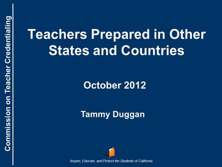 Commission on Teacher Credentialing Inspire, Educate, and Protect the Students of California Commission on Teacher Credentialing Teachers Prepared in Other.