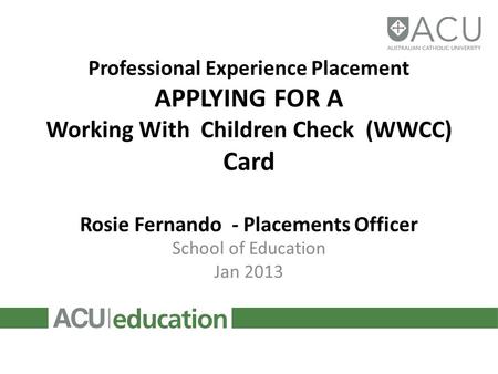 Professional Experience Placement APPLYING FOR A Working With Children Check (WWCC) Card Rosie Fernando - Placements Officer School of Education Jan 2013.