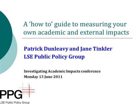 A ‘how to’ guide to measuring your own academic and external impacts Patrick Dunleavy and Jane Tinkler LSE Public Policy Group Investigating Academic Impacts.