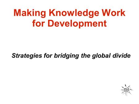 Making Knowledge Work for Development Strategies for bridging the global divide.