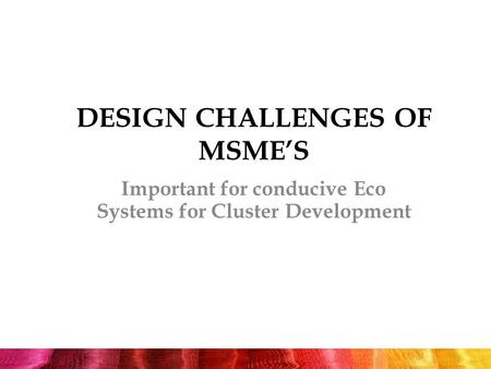 DESIGN CHALLENGES OF MSME’S Important for conducive Eco Systems for Cluster Development.