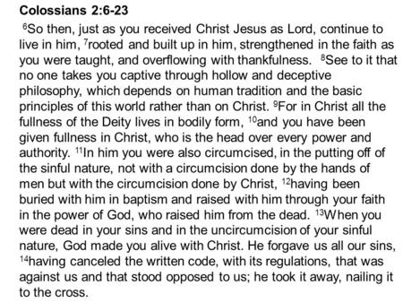 Colossians 2:6-23 6 So then, just as you received Christ Jesus as Lord, continue to live in him, 7 rooted and built up in him, strengthened in the faith.