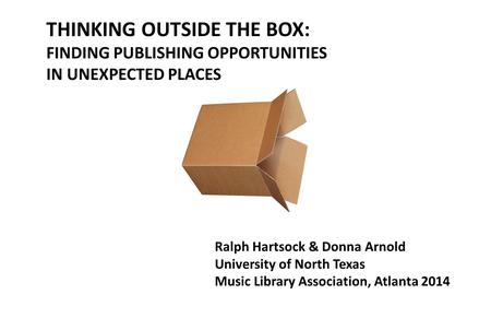 THINKING OUTSIDE THE BOX: FINDING PUBLISHING OPPORTUNITIES IN UNEXPECTED PLACES Ralph Hartsock & Donna Arnold University of North Texas Music Library Association,