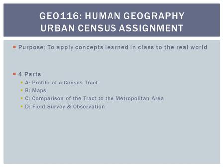  Purpose: To apply concepts learned in class to the real world  4 Parts  A: Profile of a Census Tract  B: Maps  C: Comparison of the Tract to the.