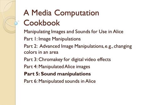 A Media Computation Cookbook Manipulating Images and Sounds for Use in Alice Part 1: Image Manipulations Part 2: Advanced Image Manipulations, e.g., changing.