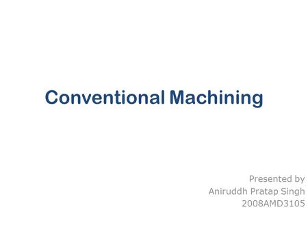 Conventional Machining Presented by Aniruddh Pratap Singh 2008AMD3105.