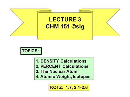 LECTURE 3 CHM 151 ©slg TOPICS: 1. DENSITY Calculations 2. PERCENT Calculations 3. The Nuclear Atom 4. Atomic Weight, Isotopes KOTZ: 1.7, 2.1-2.6.