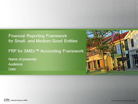 © 2014 American Institute of CPAs Financial Reporting Framework for Small- and Medium-Sized Entities FRF for SMEs™ Accounting Framework Name of presenter.