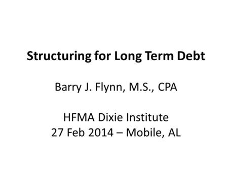 Structuring for Long Term Debt Barry J. Flynn, M.S., CPA HFMA Dixie Institute 27 Feb 2014 – Mobile, AL.