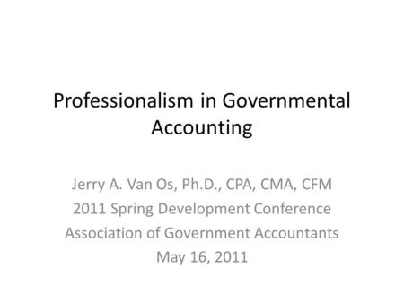 Professionalism in Governmental Accounting Jerry A. Van Os, Ph.D., CPA, CMA, CFM 2011 Spring Development Conference Association of Government Accountants.