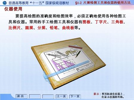 退 出退 出退 出退 出 上一页 下一页 仪器使用 §1-2 尺规绘图工具和仪器的使用方法 图板丁字尺三角板 比例尺圆规分规铅笔曲线板。 要提高绘图的准确度和绘图效率，必须正确地使用各种绘图工 具和仪器。常用的手工绘图工具和仪器有图板、丁字尺、三角板、 比例尺、圆规、分规、铅笔、曲线板等。 提示：将光标放在仪器上，