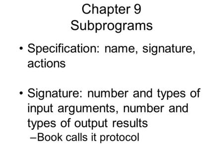 Chapter 9 Subprograms Specification: name, signature, actions Signature: number and types of input arguments, number and types of output results –Book.