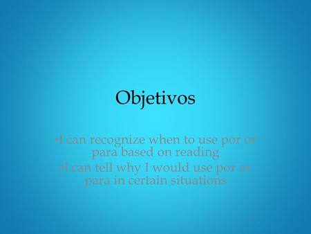 Objetivos I can recognize when to use por or para based on reading I can tell why I would use por or para in certain situations.