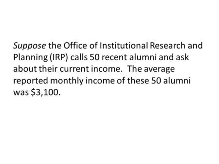 Suppose the Office of Institutional Research and Planning (IRP) calls 50 recent alumni and ask about their current income. The average reported monthly.