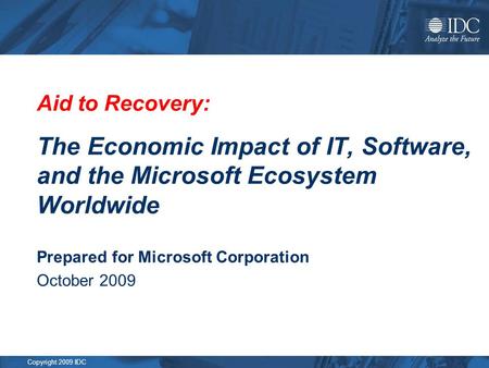 Copyright 2009 IDC Aid to Recovery: The Economic Impact of IT, Software, and the Microsoft Ecosystem Worldwide Prepared for Microsoft Corporation October.