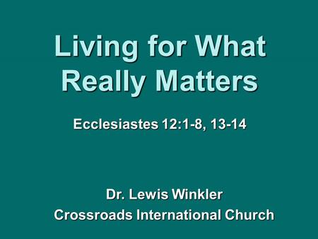 Living for What Really Matters Ecclesiastes 12:1-8, 13-14 Dr. Lewis Winkler Crossroads International Church.