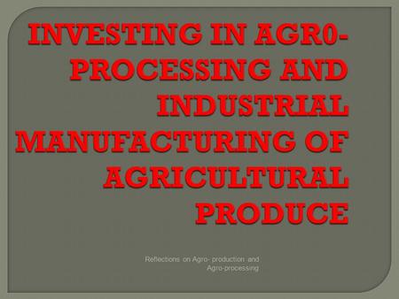 Reflections on Agro- production and Agro-processing INVESTING IN AGR0- PROCESSING AND INDUSTRIAL MANUFACTURING OF AGRICULTURAL PRODUCE.