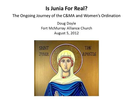 Is Junia For Real? The Ongoing Journey of the C&MA and Women’s Ordination Doug Doyle Fort McMurray Alliance Church August 5, 2012.