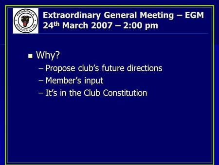 Extraordinary General Meeting – EGM 24 th March 2007 – 2:00 pm Why? Why? –Propose club’s future directions –Member’s input –It’s in the Club Constitution.