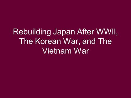 Rebuilding Japan After WWII, The Korean War, and The Vietnam War