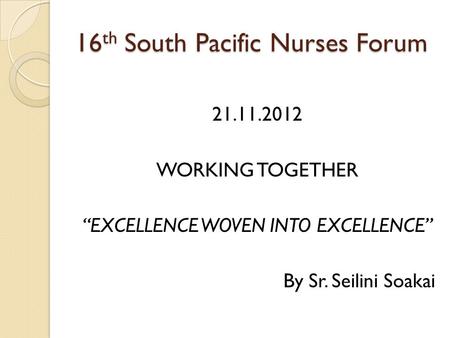 16 th South Pacific Nurses Forum 21.11.2012 WORKING TOGETHER “EXCELLENCE WOVEN INTO EXCELLENCE” By Sr. Seilini Soakai.