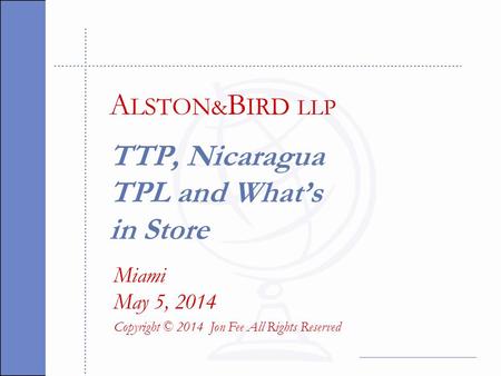 TTP, Nicaragua TPL and What’s in Store Miami May 5, 2014 Copyright © 2014 Jon Fee All Rights Reserved A LSTON & B IRD LLP.