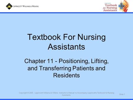 Slide 1 Copyright © 2005. Lippincott Williams & Wilkins. Instructor's Manual to Accompany Lippincott's Textbook for Nursing Assistants. Textbook For Nursing.