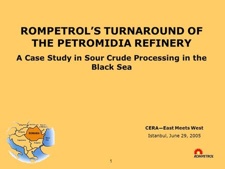 1 ROMPETROL’S TURNAROUND OF THE PETROMIDIA REFINERY A Case Study in Sour Crude Processing in the Black Sea CERA—East Meets West Istanbul, June 29, 2005.