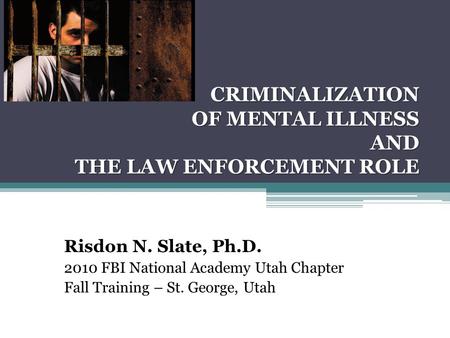 CRIMINALIZATION OF MENTAL ILLNESS AND THE LAW ENFORCEMENT ROLE Risdon N. Slate, Ph.D. 2010 FBI National Academy Utah Chapter Fall Training – St. George,