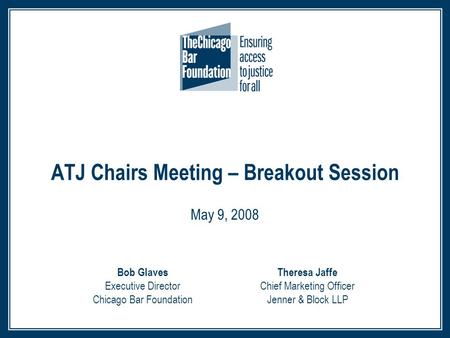 ATJ Chairs Meeting – Breakout Session May 9, 2008 Theresa Jaffe Chief Marketing Officer Jenner & Block LLP Bob Glaves Executive Director Chicago Bar Foundation.