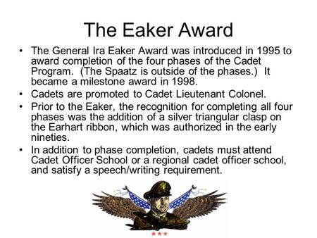 The Eaker Award The General Ira Eaker Award was introduced in 1995 to award completion of the four phases of the Cadet Program. (The Spaatz is outside.