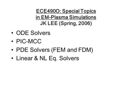 ECE490O: Special Topics in EM-Plasma Simulations JK LEE (Spring, 2006) ODE Solvers PIC-MCC PDE Solvers (FEM and FDM) Linear & NL Eq. Solvers.