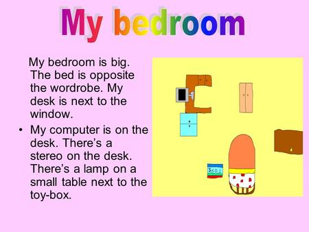 My bedroom My bedroom is big. The bed is opposite the wordrobe. My desk is next to the window. My computer is on the desk. There’s a stereo on the desk.