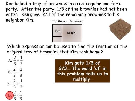 Ken baked a tray of brownies in a rectangular pan for a party. After the party, 1/3 of the brownies had not been eaten. Ken gave 2/3 of the remaining brownies.