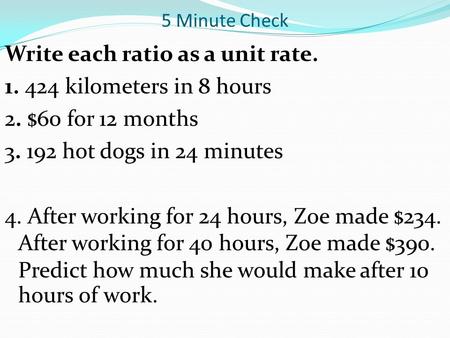 5 Minute Check Write each ratio as a unit rate. 1. 424 kilometers in 8 hours 2. $60 for 12 months 3. 192 hot dogs in 24 minutes 4. After working for 24.