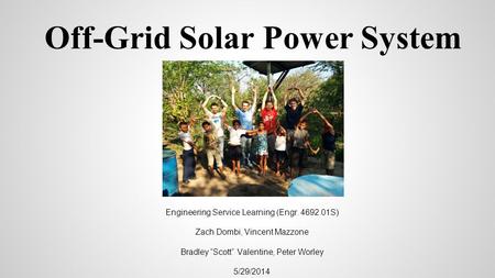 Off-Grid Solar Power System Engineering Service Learning (Engr. 4692.01S) Zach Dombi, Vincent Mazzone Bradley “Scott” Valentine, Peter Worley 5/29/2014.