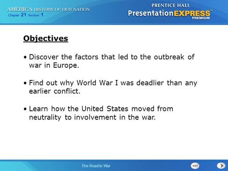 Objectives Discover the factors that led to the outbreak of war in Europe. Find out why World War I was deadlier than any earlier conflict. Learn how.