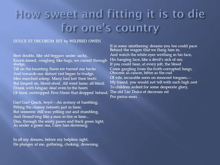 DULCE ET DECORUM EST by WILFRED OWEN Bent double, like old beggars under sacks, Knock-kneed, coughing like hags, we cursed through sludge, Till on the.