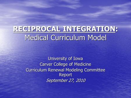 RECIPROCAL INTEGRATION: Medical Curriculum Model University of Iowa Carver College of Medicine Curriculum Renewal Modeling Committee Report September 27,