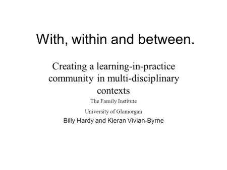 With, within and between. Creating a learning-in-practice community in multi-disciplinary contexts The Family Institute University of Glamorgan Billy.