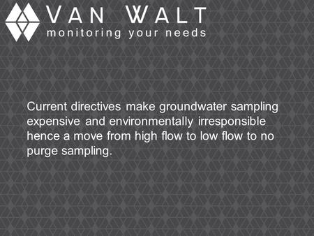 Current directives make groundwater sampling expensive and environmentally irresponsible hence a move from high flow to low flow to no purge sampling.