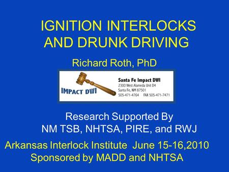 IGNITION INTERLOCKS AND DRUNK DRIVING Richard Roth, PhD Arkansas Interlock Institute June 15-16,2010 Sponsored by MADD and NHTSA Research Supported By.