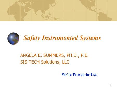 1 Safety Instrumented Systems ANGELA E. SUMMERS, PH.D., P.E. SIS-TECH Solutions, LLC We’re Proven-in-Use.