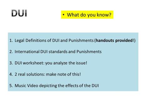 What do you know? 1.Legal Definitions of DUI and Punishments (handouts provided!) 2.International DUI standards and Punishments 3.DUI worksheet: you analyze.