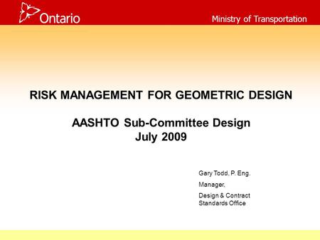 Ministry of Transportation RISK MANAGEMENT FOR GEOMETRIC DESIGN AASHTO Sub-Committee Design July 2009 Gary Todd, P. Eng. Manager, Design & Contract Standards.