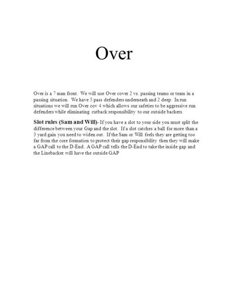 Over Over is a 7 man front. We will use Over cover 2 vs. passing teams or team in a passing situation. We have 5 pass defenders underneath and 2 deep.