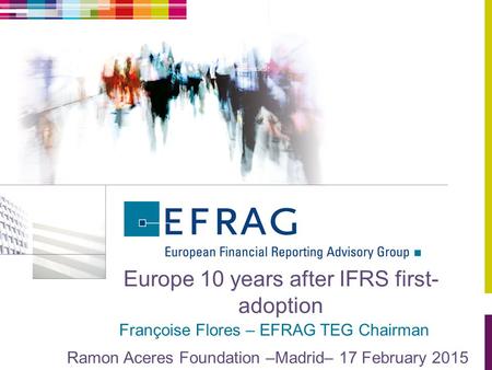 Europe 10 years after IFRS first- adoption Françoise Flores – EFRAG TEG Chairman Ramon Aceres Foundation –Madrid– 17 February 2015.