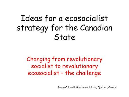 Ideas for a ecosocialist strategy for the Canadian State Changing from revolutionary socialist to revolutionary ecosocialist – the challenge Susan Caldwell,