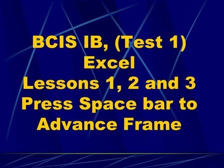 BCIS IB, (Test 1) Excel Lessons 1, 2 and 3 Press Space bar to Advance Frame.