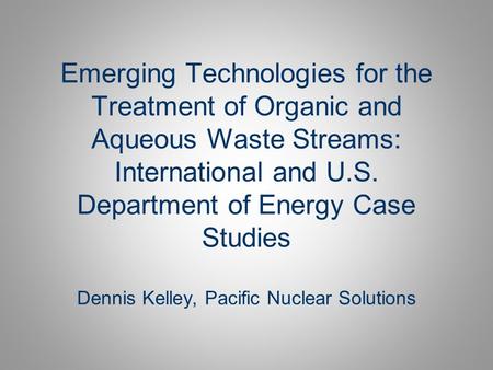 Emerging Technologies for the Treatment of Organic and Aqueous Waste Streams: International and U.S. Department of Energy Case Studies Dennis Kelley,